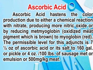 Ascorbic Acid
Ascorbic Acid hastens the color
production due to either a chemical reaction
with nitrate, producing more nitric oxide or
by reducing metmyoglobin (oxidized meat
pigment which is brown) to myoglobin (red).
The permissible level for this adjuncts is 7
½ oz of ascorbic acid or its salt to 160 gal.
or pickle or 4 oz. /100 lbs. of sausage met or
emulsion or 500mg/kg meat.
 