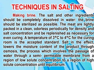 TECHNIQUES IN SALTING
Making brine. The salt and other ingredients
should be completely dissolved in water: the brine
should be sterilized as possible. The meat are lightly
packed in a clean, odorless periodically for density and
salt concentration and be replenished as necessary for
even curing. A temperature of 3°C to 4°C for the curing
room is the accepted standard. Salt in the effect,
lowers the moisture content of the product through
osmosis, the process which involves the passage of
water through a semi- permeable membrane from a
region of low solute concentration to a region of high
solute concentration until equilibrium.
 