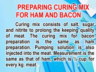 PREPARING CURING MIX
FOR HAM AND BACON
Curing mix consists of salt, sugar
and nitrite to prolong the keeping quality
of meat. The curing mix for bacon
preparation is the same as ham
preparation. Pumping solution is also
injected into the meat. Measurement is the
same as that of ham, which is ½ cup for
every kg. meat.
 