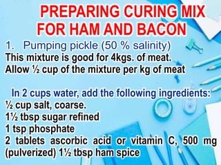 PREPARING CURING MIX
FOR HAM AND BACON
1. Pumping pickle (50 % salinity)
This mixture is good for 4kgs. of meat.
Allow ½ cup of the mixture per kg of meat
In 2 cups water, add the following ingredients:
½ cup salt, coarse.
1½ tbsp sugar refined
1 tsp phosphate
2 tablets ascorbic acid or vitamin C, 500 mg
(pulverized) 1½ tbsp ham spice
 
