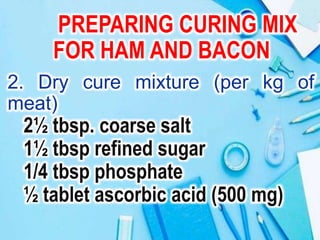 PREPARING CURING MIX
FOR HAM AND BACON
2. Dry cure mixture (per kg of
meat)
2½ tbsp. coarse salt
1½ tbsp refined sugar
1/4 tbsp phosphate
½ tablet ascorbic acid (500 mg)
 