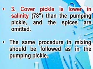 • 3. Cover pickle is lower in
salinity (78") than the pumping
pickle, and the spices are
omitted.
• The same procedure in mixing
should be followed as in the
pumping pickle.
 