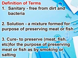 Definition of Terms
1. Sanitary - free from dirt and
bacteria
2. Solution - a mixture formed for
purpose of preserving meat or fish
3. Cure- to preserve (meat, fish,
etc)for the purpose of preserving
meat or fish as by smoking or
salting
 