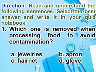 Direction: Read and understand the
following sentences. Select the best
answer and write it in your quiz
notebook.
1. Which one is removed when
processing food to avoid
contamination?
a. jewelries b. apron
c. hairnet d. glove
 