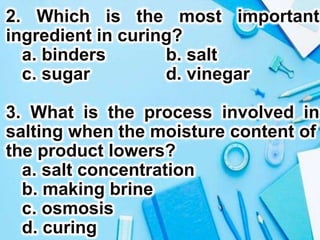 2. Which is the most important
ingredient in curing?
a. binders b. salt
c. sugar d. vinegar
3. What is the process involved in
salting when the moisture content of
the product lowers?
a. salt concentration
b. making brine
c. osmosis
d. curing
 