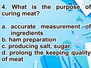 4. What is the purpose of
curing meat?
a. accurate measurement of
ingredients
b. ham preparation
c. producing salt, sugar
d. prolong the keeping quality
of meat
 