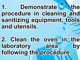 1. Demonstrate the
procedure in cleaning and
sanitizing equipment, tools
and utensils.
2. Clean the oven in the
laboratory area by
following the procedure.
 
