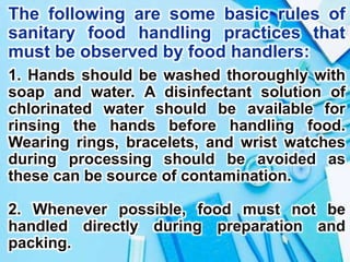 The following are some basic rules of
sanitary food handling practices that
must be observed by food handlers:
1. Hands should be washed thoroughly with
soap and water. A disinfectant solution of
chlorinated water should be available for
rinsing the hands before handling food.
Wearing rings, bracelets, and wrist watches
during processing should be avoided as
these can be source of contamination.
2. Whenever possible, food must not be
handled directly during preparation and
packing.
 
