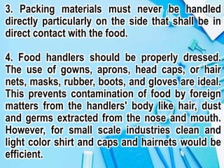 3. Packing materials must never be handled
directly particularly on the side that shall be in
direct contact with the food.
4. Food handlers should be properly dressed.
The use of gowns, aprons, head caps, or hair
nets, masks, rubber, boots, and gloves are ideal.
This prevents contamination of food by foreign
matters from the handlers' body like hair, dust
and germs extracted from the nose and mouth.
However, for small scale industries clean and
light color shirt and caps and hairnets would be
efficient.
 