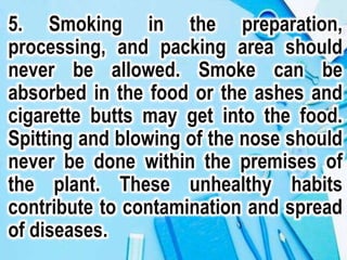 5. Smoking in the preparation,
processing, and packing area should
never be allowed. Smoke can be
absorbed in the food or the ashes and
cigarette butts may get into the food.
Spitting and blowing of the nose should
never be done within the premises of
the plant. These unhealthy habits
contribute to contamination and spread
of diseases.
 