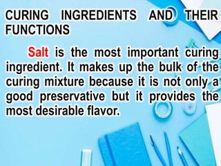 CURING INGREDIENTS AND THEIR
FUNCTIONS
Salt is the most important curing
ingredient. It makes up the bulk of the
curing mixture because it is not only a
good preservative but it provides the
most desirable flavor.
 