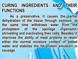 CURING INGREDIENTS AND THEIR
FUNCTIONS
As a preservative, it causes the partial
dehydration of the tissue through osmosis, at
the same time withdraws water from the
protoplasm of the spoilage organisms,
shrivelling and inactivating their cells. Besides, it
improves the ability of meat proteins to retain
either the normal moisture content of added
water and stabilize the fat protein emulsion in
sausage.
 