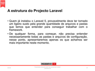 A estrutura do Projecto Laravel
•  Quem já instalou o Laravel 5, provavelmente deve ter tomado
um ligeiro susto pela grande quantidade de arquivos e pastas
que temos que entender para conseguir trabalhar com o
framework.
•  De qualquer forma, para começar, não precisa entender
necessariamente todas as pastas e arquivos de configuração,
nesse ponto, apresentaremos apenas os que achamos ser
mais importante neste momento.
4/2/16	
Presenta.on	licenced	under	non-commercial	crea.ve	
commons	3.0	
19	
 