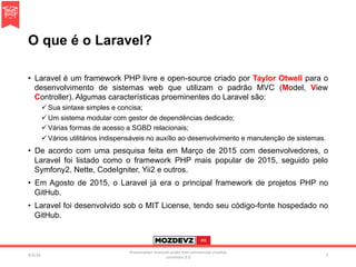 O que é o Laravel?
•  Laravel é um framework PHP livre e open-source criado por Taylor Otwell para o
desenvolvimento de sistemas web que utilizam o padrão MVC (Model, View
Controller). Algumas características proeminentes do Laravel são:
ü Sua sintaxe simples e concisa;
ü Um sistema modular com gestor de dependências dedicado;
ü Várias formas de acesso a SGBD relacionais;
ü Vários utilitários indispensáveis no auxílio ao desenvolvimento e manutenção de sistemas.
•  De acordo com uma pesquisa feita em Março de 2015 com desenvolvedores, o
Laravel foi listado como o framework PHP mais popular de 2015, seguido pelo
Symfony2, Nette, CodeIgniter, Yii2 e outros.
•  Em Agosto de 2015, o Laravel já era o principal framework de projetos PHP no
GitHub.
•  Laravel foi desenvolvido sob o MIT License, tendo seu código-fonte hospedado no
GitHub.
4/2/16	
Presenta.on	licenced	under	non-commercial	crea.ve	
commons	3.0	
2	
 