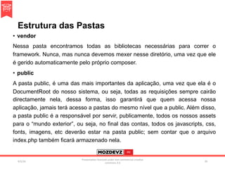 Estrutura das Pastas
•  vendor
Nessa pasta encontramos todas as bibliotecas necessárias para correr o
framework. Nunca, mas nunca devemos mexer nesse diretório, uma vez que ele
é gerido automaticamente pelo próprio composer.
•  public
A pasta public, é uma das mais importantes da aplicação, uma vez que ela é o
DocumentRoot do nosso sistema, ou seja, todas as requisições sempre cairão
directamente nela, dessa forma, isso garantirá que quem acessa nossa
aplicação, jamais terá acesso a pastas do mesmo nível que a public. Além disso,
a pasta public é a responsável por servir, publicamente, todos os nossos assets
para o “mundo exterior”, ou seja, no final das contas, todos os javascripts, css,
fonts, imagens, etc deverão estar na pasta public; sem contar que o arquivo
index.php também ficará armazenado nela.
4/2/16	
Presenta.on	licenced	under	non-commercial	crea.ve	
commons	3.0	
20	
 