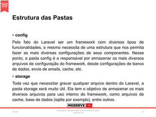 Estrutura das Pastas
•  config
Pelo fato do Laravel ser um framework com diversos tipos de
funcionalidades, o mesmo necessita de uma estrutura que nos permita
fazer as mais diversas configurações de seus componentes. Nesse
ponto, a pasta config é a responsável por armazenar os mais diversos
arquivos de configuração do framework, desde configurações de banco
de dados, envio de emails, cache, etc.
•  storage
Toda vez que necessitar gravar qualquer arquivo dentro do Laravel, a
pasta storage será muito útil. Ela tem o objetivo de armazenar os mais
diversos arquivos para uso interno do framework, como arquivos de
cache, base de dados (sqlite por exemplo), entre outros.
4/2/16	
Presenta.on	licenced	under	non-commercial	crea.ve	
commons	3.0	
21	
 