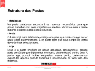 Estrutura das Pastas
•  databases
Na pasta databases encontrará os recursos necessários para que
possa trabalhar com suas migrations e seeders. Veremos mais a diante
maiores detalhes sobre esses recursos.
•  tests
O Laravel já vem totalmente configurado para que você consiga correr
seus testes automatizados. É na pasta tests que seus scripts de testes
deverão ficar armazenados.
•  app
Essa é a pasta principal de nossa aplicação. Basicamente, grande
parte do código que digitaremos em nosso projeto estará dentro dela. A
pasta app, possui muitas subpastas, nesse ponto, pretendemos
explicá-las apenas quando tivermos a necessidade de fazer uso das
mesmas.
4/2/16	
Presenta.on	licenced	under	non-commercial	crea.ve	
commons	3.0	
22	
 