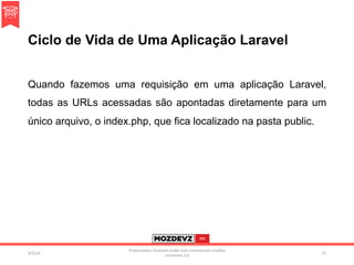 Ciclo de Vida de Uma Aplicação Laravel
Quando fazemos uma requisição em uma aplicação Laravel,
todas as URLs acessadas são apontadas diretamente para um
único arquivo, o index.php, que fica localizado na pasta public.
4/2/16	
Presenta.on	licenced	under	non-commercial	crea.ve	
commons	3.0	
27	
 
