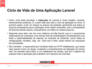 Ciclo de Vida de Uma Aplicação Laravel
•  Como você pode perceber, o index.php do Laravel é muito simples, contudo,
extremamente poderoso. É a partir dele que todo o ciclo da aplicação se inicia. O
primeiro passo, é dar um require no arquivo de autoload, garantindo que todos os
arquivos necessários para a aplicação correr sejam chamados, sem a necessidade
de ficarmos dando require, manualmente, em todos os nossos arquivos.
•  Seguindo essa idéia, ele cria uma instância do Http Kernel, que é o componente
responsável por processar uma imensa lista de bootstrappers (inicializadores) que
terão a responsabilidade de capturar as variáveis de ambiente, correr todas as
configurações, handlers, logs, etc. Tudo isso é feito, antes mesmo da requisição
ser processada.
•  Ele é também o responsável por inicializar todos os HTTP middlewares, que nesse
caso actuam como um plugin, mudando o comportamento da aplicação em tempo
real. Um exemplo claro disso, é um middleware de sessão, que tem o objetivo de
preparar toda a aplicação para trabalhar com sessions por exemplo.
4/2/16	
Presenta.on	licenced	under	non-commercial	crea.ve	
commons	3.0	
29	
 