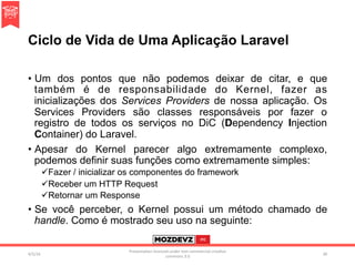 Ciclo de Vida de Uma Aplicação Laravel
•  Um dos pontos que não podemos deixar de citar, e que
também é de responsabilidade do Kernel, fazer as
inicializações dos Services Providers de nossa aplicação. Os
Services Providers são classes responsáveis por fazer o
registro de todos os serviços no DiC (Dependency Injection
Container) do Laravel.
•  Apesar do Kernel parecer algo extremamente complexo,
podemos definir suas funções como extremamente simples:
ü Fazer / inicializar os componentes do framework
ü Receber um HTTP Request
ü Retornar um Response
•  Se você perceber, o Kernel possui um método chamado de
handle. Como é mostrado seu uso na seguinte:
4/2/16	
Presenta.on	licenced	under	non-commercial	crea.ve	
commons	3.0	
30	
 