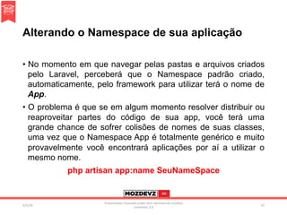 Alterando o Namespace de sua aplicação
•  No momento em que navegar pelas pastas e arquivos criados
pelo Laravel, perceberá que o Namespace padrão criado,
automaticamente, pelo framework para utilizar terá o nome de
App.
•  O problema é que se em algum momento resolver distribuir ou
reaproveitar partes do código de sua app, você terá uma
grande chance de sofrer colisões de nomes de suas classes,
uma vez que o Namespace App é totalmente genérico e muito
provavelmente você encontrará aplicações por aí a utilizar o
mesmo nome.
php artisan app:name SeuNameSpace
4/2/16	
Presenta.on	licenced	under	non-commercial	crea.ve	
commons	3.0	
37	
 
