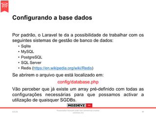 Configurando a base dados
Por padrão, o Laravel te da a possibilidade de trabalhar com os
seguintes sistemas de gestão de banco de dados:
•  Sqlite
•  MySQL
•  PostgreSQL
•  SQL Server
•  Redis (https://en.wikipedia.org/wiki/Redis)
Se abrirem o arquivo que está localizado em:
config/database.php
Vão perceber que já existe um array pré-definido com todas as
configurações necessárias para que possamos activar a
utilização de quaisquer SGDBs.
4/2/16	
Presenta.on	licenced	under	non-commercial	crea.ve	
commons	3.0	
39	
 