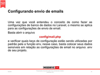 Configurando envio de emails
Uma vez que você entendeu o conceito de como fazer as
configurações de banco de dados no Laravel, o mesmo se aplica
para as configurações de envio de email.
Basta abrir o arquivo
config/mail.php
e verificar quais keys de configuração estão sendo utilizadas por
padrão pela a função env, nesse caso, basta colocar seus dados
sensíveis em relação as configurações de email no arquivo .env
de seu projeto.
4/2/16	
Presenta.on	licenced	under	non-commercial	crea.ve	
commons	3.0	
41	
 