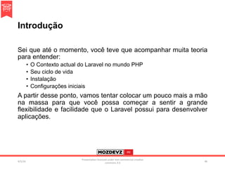 Introdução
Sei que até o momento, você teve que acompanhar muita teoria
para entender:
•  O Contexto actual do Laravel no mundo PHP
•  Seu ciclo de vida
•  Instalação
•  Configurações iniciais
A partir desse ponto, vamos tentar colocar um pouco mais a mão
na massa para que você possa começar a sentir a grande
flexibilidade e facilidade que o Laravel possui para desenvolver
aplicações.
4/2/16	
Presenta.on	licenced	under	non-commercial	crea.ve	
commons	3.0	
46	
 
