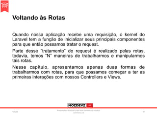 Voltando às Rotas
Quando nossa aplicação recebe uma requisição, o kernel do
Laravel tem a função de inicializar seus principais componentes
para que então possamos tratar o request.
Parte desse “tratamento” do request é realizado pelas rotas,
todavia, temos “N” maneiras de trabalharmos e manipularmos
tais rotas.
Nesse capítulo, apresentamos apenas duas formas de
trabalharmos com rotas, para que possamos começar a ter as
primeiras interações com nossos Controllers e Views.
4/2/16	
Presenta.on	licenced	under	non-commercial	crea.ve	
commons	3.0	
47	
 