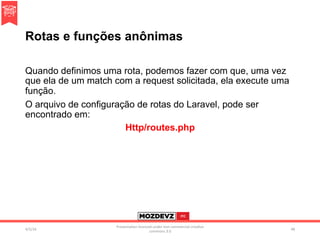 Rotas e funções anônimas
Quando definimos uma rota, podemos fazer com que, uma vez
que ela de um match com a request solicitada, ela execute uma
função.
O arquivo de configuração de rotas do Laravel, pode ser
encontrado em:
Http/routes.php
4/2/16	
Presenta.on	licenced	under	non-commercial	crea.ve	
commons	3.0	
48	
 