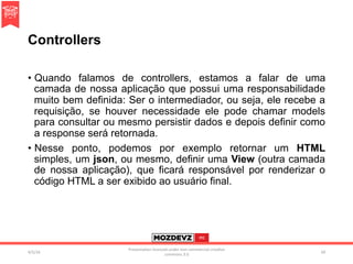 Controllers
•  Quando falamos de controllers, estamos a falar de uma
camada de nossa aplicação que possui uma responsabilidade
muito bem definida: Ser o intermediador, ou seja, ele recebe a
requisição, se houver necessidade ele pode chamar models
para consultar ou mesmo persistir dados e depois definir como
a response será retornada.
•  Nesse ponto, podemos por exemplo retornar um HTML
simples, um json, ou mesmo, definir uma View (outra camada
de nossa aplicação), que ficará responsável por renderizar o
código HTML a ser exibido ao usuário final.
4/2/16	
Presenta.on	licenced	under	non-commercial	crea.ve	
commons	3.0	
50	
 