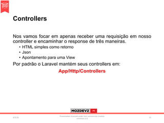 Controllers
Nos vamos focar em apenas receber uma requisição em nosso
controller e encaminhar o response de três maneiras.
•  HTML simples como retorno
•  Json
•  Apontamento para uma View
Por padrão o Laravel mantém seus controllers em:
App/Http/Controllers
4/2/16	
Presenta.on	licenced	under	non-commercial	crea.ve	
commons	3.0	
51	
 