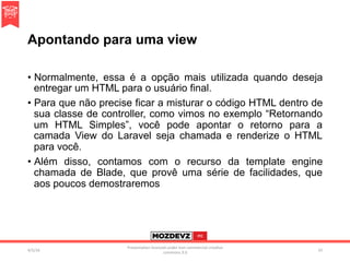 Apontando para uma view
•  Normalmente, essa é a opção mais utilizada quando deseja
entregar um HTML para o usuário final.
•  Para que não precise ficar a misturar o código HTML dentro de
sua classe de controller, como vimos no exemplo “Retornando
um HTML Simples”, você pode apontar o retorno para a
camada View do Laravel seja chamada e renderize o HTML
para você.
•  Além disso, contamos com o recurso da template engine
chamada de Blade, que provê uma série de facilidades, que
aos poucos demostraremos
4/2/16	
Presenta.on	licenced	under	non-commercial	crea.ve	
commons	3.0	
55	
 