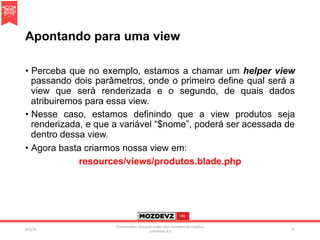 Apontando para uma view
•  Perceba que no exemplo, estamos a chamar um helper view
passando dois parâmetros, onde o primeiro define qual será a
view que será renderizada e o segundo, de quais dados
atribuiremos para essa view.
•  Nesse caso, estamos definindo que a view produtos seja
renderizada, e que a variável “$nome”, poderá ser acessada de
dentro dessa view.
•  Agora basta criarmos nossa view em:
resources/views/produtos.blade.php
4/2/16	
Presenta.on	licenced	under	non-commercial	crea.ve	
commons	3.0	
57	
 