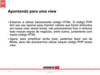 Apontando para uma view
•  Estamos a utilizar basicamente código HTML. O código PHP
tem seu uso apenas para imprimir valores que foram atribuídos
em nossa view; dessa forma, não precisaremos ficar a misturar
toda nossas regras de negócios, entre outros, juntamente com
nosso código HTML.
•  Agora, para simplificar ainda mais, podemos fazer uso do
Blade, para não precisarmos utilizar sequer código PHP nessa
view.
4/2/16	
Presenta.on	licenced	under	non-commercial	crea.ve	
commons	3.0	
59	
 