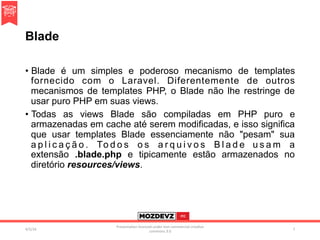 Blade
•  Blade é um simples e poderoso mecanismo de templates
fornecido com o Laravel. Diferentemente de outros
mecanismos de templates PHP, o Blade não lhe restringe de
usar puro PHP em suas views.
•  Todas as views Blade são compiladas em PHP puro e
armazenadas em cache até serem modificadas, e isso significa
que usar templates Blade essenciamente não "pesam" sua
a p l i c a ç ã o . To d o s o s a r q u i v o s B l a d e u s a m a
extensão .blade.php e tipicamente estão armazenados no
diretório resources/views.
4/2/16	
Presenta.on	licenced	under	non-commercial	crea.ve	
commons	3.0	
7	
 