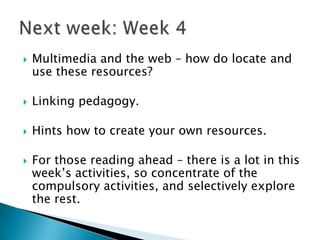    Multimedia and the web – how do locate and
    use these resources?

   Linking pedagogy.

   Hints how to create your own resources.

   For those reading ahead – there is a lot in this
    week‟s activities, so concentrate of the
    compulsory activities, and selectively explore
    the rest.
 