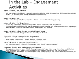 Activity 1: Creating a Blog - Reflection

   You have already created your first blog, and are going to continue to use this Blog in your construction of Assignment
    Task 2. This activity asks you to reflect on your learning about blogs.


Activity 2: Creating a Wiki
   It is now time for you to build your first Wiki - there is a „how to‟ tutorial to help you along.

Activity 3: Creating a wiki - blog reflection
   In your blog, create a new posting reflecting on the learning potential of a wiki in your context.
   As should now be embedded in your practice, be sure to consider the legal, safe and ethical requirements in working in
    a wiki. How will you support the development of these habits in your students?


Activity 4: Creating a website – link with instructions for using Weebly
   A link is provided in the Engagement section to assist you in this task.


Engagement Activity 5: Creating a website - blog reflection

   Reflect on the functionality of a website. What did it allow you to do?

Activity 6: Participate in, and contribute to online tutorial
   The link for this is being established in Moodle and will be email to you when available.

Engagement Activity 7: Work collaboratively on Quiz responses
  To support your approach to the Multiple choice quizzes, a set of pages in our group wiki has been established with
   some sample questions. You are invited to add your name to a page, and over the next three weeks, work
   collaboratively to negotiate the most appropriate response to each question. Your lecturers will drop in periodically and
    add comments.
 
