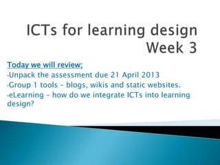 Today we will review;
•Unpack the assessment due 21 April 2013

•Group 1 tools – blogs, wikis and static websites.

•eLearning – how do we integrate ICTs into learning
design?
 
