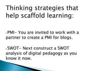Thinking strategies that
help scaffold learning:

•PMI- You are invited to work with a
partner to create a PMI for blogs.

•SWOT- Next construct a SWOT
analysis of digital pedagogy as you
know it now.
 