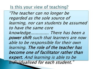 “The teacher can no longer be
regarded as the sole source of
learning, nor can students be assumed
to have the same core
knowledge.............. There has been a
power shift such that learners are now
able to be responsible for their own
learning. The role of the teacher has
become one of facilitator rather than
expert. And learning is able to be
individualised for each student.”
 