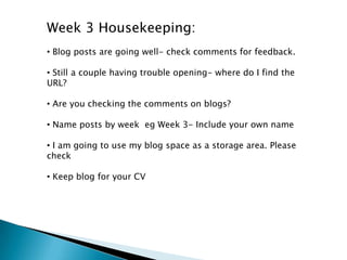Week 3 Housekeeping:
• Blog posts are going well- check comments for feedback.
• Still a couple having trouble opening- where do I find the
URL?
• Are you checking the comments on blogs?
• Name posts by week eg Week 3- Include your own name
• I am going to use my blog space as a storage area. Please
check
• Keep blog for your CV
 