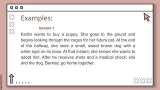SLIDESMANIA.
Examples:
Kaitlin wants to buy a puppy. She goes to the pound and
begins looking through the cages for her future pet. At the end
of the hallway, she sees a small, sweet brown dog with a
white spot on its nose. At that instant, she knows she wants to
adopt him. After he receives shots and a medical check, she
and the dog, Berkley, go home together.
Sample 1
 