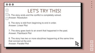 SLIDESMANIA.
LET’S TRY THIS!
5. The story ends and the conflict is completely solved.
Answer: Resolution
6. The story is told from beginning to end in order.
Answer: Linear Plot
7. The story goes back to an event that happened in the past.
Answer: Flashback Plot
8. The story has two or more storylines happening at the same time
that connect at the end.
Answer: Parallel Plot
 