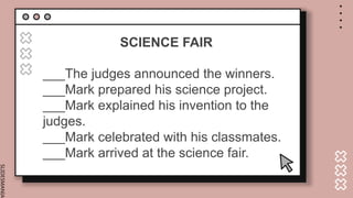 SLIDESMANIA.
SCIENCE FAIR
___The judges announced the winners.
___Mark prepared his science project.
___Mark explained his invention to the
judges.
___Mark celebrated with his classmates.
___Mark arrived at the science fair.
 
