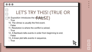 SLIDESMANIA.
LET’S TRY THIS! (TRUE OR
FALSE)
9. Exposition introduces the characters.
✅ True
10. The climax is usually the first event.
❌ False
11. Resolution is where the conflict is solved.
✅ True
12. A flashback tells events in order from beginning to end.
❌ False
13. A linear plot tells events in sequence.
✅ True
 