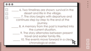 SLIDESMANIA.
_____ 6. Two timelines are shown: survival in the
desert and life in the village.
_____ 7. The story begins with departure and
continues step by step to the end of the
journey.
_____ 8. A memory from the past is inserted into
the current situation.
_____ 9. The story alternates between present
travel and earlier family life.
_____ 10. The events move forward in a clear
chronological order.
 
