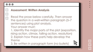 SLIDESMANIA.
Assessment: Written Analysis
Read the prose below carefully. Then answer
the question in a well-written paragraph (5–7
sentences) using plot analysis.
Your answer must:
1. Identify the major parts of the plot (exposition,
rising action, climax, falling action, resolution)
2. Explain how these parts help develop the
theme
3. Be written in paragraph form (no bullets)
 
