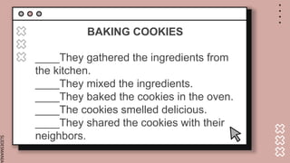 SLIDESMANIA.
BAKING COOKIES
____They gathered the ingredients from
the kitchen.
____They mixed the ingredients.
____They baked the cookies in the oven.
____The cookies smelled delicious.
____They shared the cookies with their
neighbors.
 
