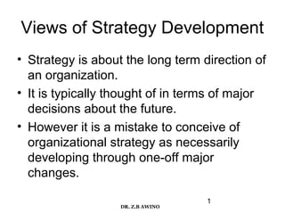 Views of Strategy Development
• Strategy is about the long term direction of
an organization.
• It is typically thought of in terms of major
decisions about the future.
• However it is a mistake to conceive of
organizational strategy as necessarily
developing through one-off major
changes.
DR. Z.B AWINO

1

 